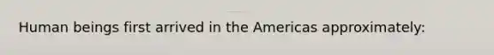 Human beings first arrived in the Americas approximately: