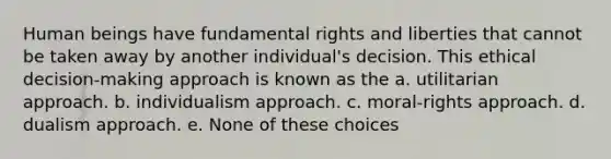 Human beings have fundamental rights and liberties that cannot be taken away by another individual's decision. This ethical decision-making approach is known as the a. utilitarian approach. b. individualism approach. c. moral-rights approach. d. dualism approach. e. None of these choices