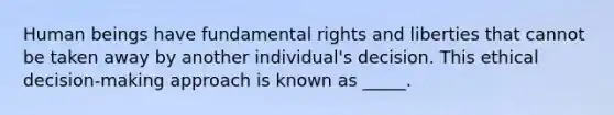 Human beings have fundamental rights and liberties that cannot be taken away by another individual's decision. This ethical decision-making approach is known as _____.