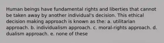 Human beings have fundamental rights and liberties that cannot be taken away by another individual's decision. This ethical decision making approach is known as the: a. utilitarian approach. b. individualism approach. c. moral-rights approach. d. dualism approach. e. none of these