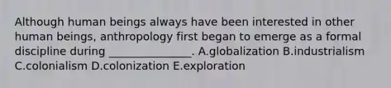 Although human beings always have been interested in other human beings, anthropology first began to emerge as a formal discipline during _______________. A.globalization B.industrialism C.colonialism D.colonization E.exploration