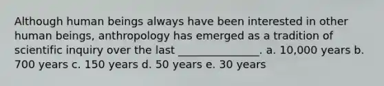 Although human beings always have been interested in other human beings, anthropology has emerged as a tradition of scientific inquiry over the last _______________. a. 10,000 years b. 700 years c. 150 years d. 50 years e. 30 years