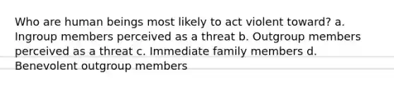 Who are human beings most likely to act violent toward? a. Ingroup members perceived as a threat b. Outgroup members perceived as a threat c. Immediate family members d. Benevolent outgroup members