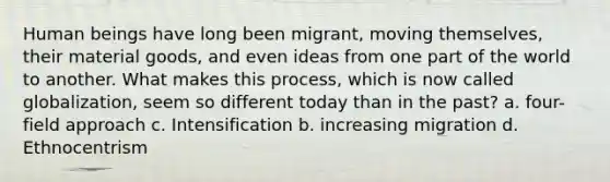 Human beings have long been migrant, moving themselves, their material goods, and even ideas from one part of the world to another. What makes this process, which is now called globalization, seem so different today than in the past? a. four-field approach c. Intensification b. increasing migration d. Ethnocentrism