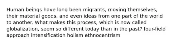 Human beings have long been migrants, moving themselves, their material goods, and even ideas from one part of the world to another. What makes this process, which is now called globalization, seem so different today than in the past? four-field approach intensification holism ethnocentrism