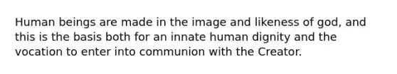 Human beings are made in the image and likeness of god, and this is the basis both for an innate human dignity and the vocation to enter into communion with the Creator.