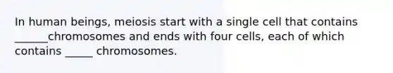 In human beings, meiosis start with a single cell that contains ______chromosomes and ends with four cells, each of which contains _____ chromosomes.