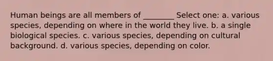 Human beings are all members of ________ Select one: a. various species, depending on where in the world they live. b. a single biological species. c. various species, depending on cultural background. d. various species, depending on color.