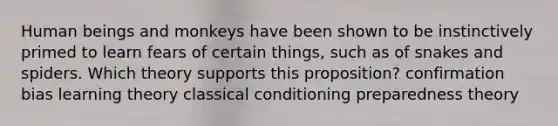 Human beings and monkeys have been shown to be instinctively primed to learn fears of certain things, such as of snakes and spiders. Which theory supports this proposition? confirmation bias learning theory classical conditioning preparedness theory