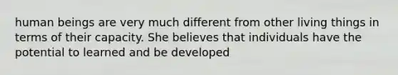 human beings are very much different from other living things in terms of their capacity. She believes that individuals have the potential to learned and be developed