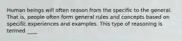 Human beings will often reason from the specific to the general. That is, people often form general rules and concepts based on specific experiences and examples. This type of reasoning is termed ____