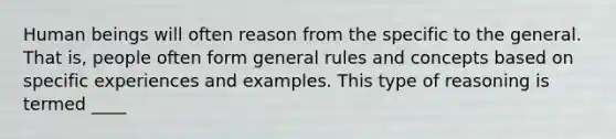 Human beings will often reason from the specific to the general. That is, people often form general rules and concepts based on specific experiences and examples. This type of reasoning is termed ____