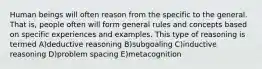 Human beings will often reason from the specific to the general. That is, people often will form general rules and concepts based on specific experiences and examples. This type of reasoning is termed A)deductive reasoning B)subgoaling C)inductive reasoning D)problem spacing E)metacognition