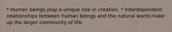 * Human beings play a unique role in creation. * Interdependent relationships between human beings and the natural world make up the larger community of life.