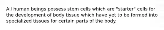 All human beings possess stem cells which are "starter" cells for the development of body tissue which have yet to be formed into specialized tissues for certain parts of the body.