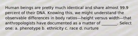 Human beings are pretty much identical and share almost 99.9 percent of their DNA. Knowing this, we might understand the observable differences in body ratios—height versus width—that anthropologists have documented as a matter of ________. Select one: a. phenotype b. ethnicity c. race d. nurture