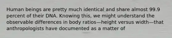 Human beings are pretty much identical and share almost 99.9 percent of their DNA. Knowing this, we might understand the observable differences in body ratios—height versus width—that anthropologists have documented as a matter of