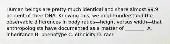 Human beings are pretty much identical and share almost 99.9 percent of their DNA. Knowing this, we might understand the observable differences in body ratios—height versus width—that anthropologists have documented as a matter of ________. A. inheritance B. phenotype C. ethnicity D. race