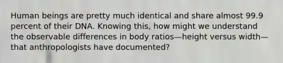 Human beings are pretty much identical and share almost 99.9 percent of their DNA. Knowing this, how might we understand the observable differences in body ratios—height versus width—that anthropologists have documented?