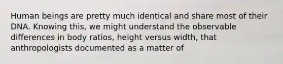 Human beings are pretty much identical and share most of their DNA. Knowing this, we might understand the observable differences in body ratios, height versus width, that anthropologists documented as a matter of