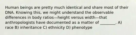 Human beings are pretty much identical and share most of their DNA. Knowing this, we might understand the observable differences in body ratios—height versus width—that anthropologists have documented as a matter of ________. A) race B) inheritance C) ethnicity D) phenotype