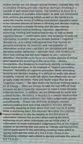 Human beings are not always rational thinkers. Instead they rely on intuitive thinking and take cognitive shortcuts resulting in a number of well-researched biases. The tendency to focus on a limited amount of available information, to seek out information that confirms pre-existing beliefs as well as the tendency to avoid the mental stress of holding inconsistent cognitions seem to be common sources of biases in thinking and decision-making. Factors involved in biased thinking and decision-making - rational versus intuitive thinking, heuristics, algorithms, anchoring, framing and representativeness as well as these cognitive biases: • confirmation bias—the tendency to seek out information to confirm what you already believe • cognitive dissonance—a so-called motivational bias that focuses on personal motivation for selection and interpretation of information so that your cognitions are consistent with your decisions and/or behaviour • optimism bias—the tendency to think that nothing bad will ever happen to you • selective attention—the tendency to focus on a limited amount of stimuli when several are occurring at the same time • illusory correlations—the tendency to incorrectly identify correlations where there are none, as for example in "implicit personality theories". Reliability of cognitive processes: When discussing thinking and decision making, it is difficult to really talk about reliability. Instead, we could talk about how effectively we can actually make decisions. Fiske and Taylor argue that we are "cognitive misers." - We take short-cuts because thinking takes a lot of energy. -- Often we choose to take the less difficult road because we don't have the recourses to make a more complex, informed decision. In addition, we are influenced by social and cultural factors. Heuristics: A heuristic is a mental shortcut that allows people to solve problems and make judgements quickly and efficiently. - -These rule-of-thumb strategies shorten decision-making time and allow people to function without constantly stopping to think about their next course of action. What is anchoring bias? This heuristic describes the common human tendency to rely too heavily on the first piece of information offered (the anchor) when making decisions Anchoring occurs when individuals use an initial piece of information to make subsequent judgements One of the original studies on anchoring bias was done by Tversky and Kanhenman (1974) participants in the ascending condition were asked to quickly estimate the value of 1 X 2 X 3 ect. Those in the descending condition were asked to quickly estimate the value of 8 X 7 X 6 ect.