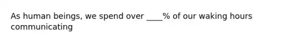 As human beings, we spend over ____% of our waking hours communicating