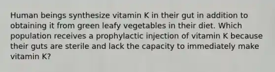 Human beings synthesize vitamin K in their gut in addition to obtaining it from green leafy vegetables in their diet. Which population receives a prophylactic injection of vitamin K because their guts are sterile and lack the capacity to immediately make vitamin K?