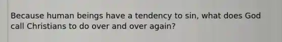 Because human beings have a tendency to sin, what does God call Christians to do over and over again?