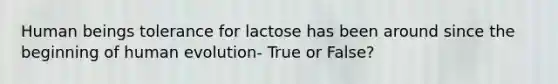 Human beings tolerance for lactose has been around since the beginning of human evolution- True or False?