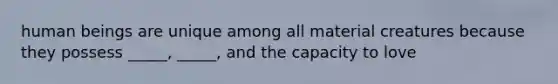 human beings are unique among all material creatures because they possess _____, _____, and the capacity to love