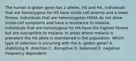 The human b-globin gene has 2 alleles, HS and HA, individuals that are homozygous for HS have sickle-cell anemia and a lower fitness. Individuals that are heterozygotes HSHA do not show sickle-cell symptoms and have a resistance to malaria. Individuals that are homozygous for HA have the highest fitness but are susceptible to malaria. In areas where malaria is prevalent the HS allele is maintained in the population. Which type of selection is occurring with the b--globin gene? A. stabilizing B. direction C. disruptive D. balanced E. negative frequency dependent