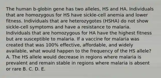 The human b-globin gene has two alleles, HS and HA. Individuals that are homozygous for HS have sickle-cell anemia and lower fitness. Individuals that are heterozygotes (HSHA) do not show sickle-cell symptoms and have a resistance to malaria. Individuals that are homozygous for HA have the highest fitness but are susceptible to malaria. If a vaccine for malaria was created that was 100% effective, affordable, and widely available, what would happen to the frequency of the HS allele? A. The HS allele would decrease in regions where malaria is prevalent and remain stable in regions where malaria is absent or rare B. C. D. E.