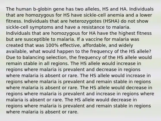 The human b-globin gene has two alleles, HS and HA. Individuals that are homozygous for HS have sickle-cell anemia and a lower fitness. Individuals that are heterozygotes (HSHA) do not show sickle-cell symptoms and have a resistance to malaria. Individuals that are homozygous for HA have the highest fitness but are susceptible to malaria. If a vaccine for malaria was created that was 100% effective, affordable, and widely available, what would happen to the frequency of the HS allele? Due to balancing selection, the frequency of the HS allele would remain stable in all regions. The HS allele would increase in regions where malaria is prevalent and decrease in regions where malaria is absent or rare. The HS allele would increase in regions where malaria is prevalent and remain stable in regions where malaria is absent or rare. The HS allele would decrease in regions where malaria is prevalent and increase in regions where malaria is absent or rare. The HS allele would decrease in regions where malaria is prevalent and remain stable in regions where malaria is absent or rare.