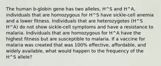 The human b-globin gene has two alleles, H^S and H^A, individuals that are homozygous for H^S have sickle-cell anemia and a lower fitness. Individuals that are heterozygotes (H^S H^A) do not show sickle-cell symptoms and have a resistance to malaria. Individuals that are homozygous for H^A have the highest fitness but are susceptible to malaria. If a vaccine for malaria was created that was 100% effective, affordable, and widely available, what would happen to the frequency of the H^S allele?