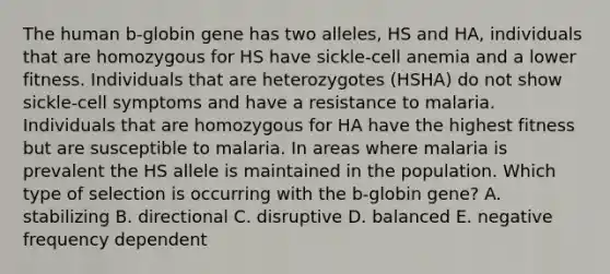 The human b-globin gene has two alleles, HS and HA, individuals that are homozygous for HS have sickle-cell anemia and a lower fitness. Individuals that are heterozygotes (HSHA) do not show sickle-cell symptoms and have a resistance to malaria. Individuals that are homozygous for HA have the highest fitness but are susceptible to malaria. In areas where malaria is prevalent the HS allele is maintained in the population. Which type of selection is occurring with the b-globin gene? A. stabilizing B. directional C. disruptive D. balanced E. negative frequency dependent