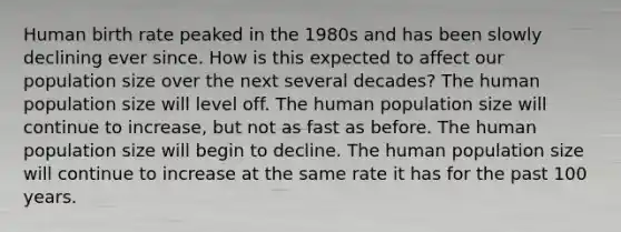 Human birth rate peaked in the 1980s and has been slowly declining ever since. How is this expected to affect our population size over the next several decades? The human population size will level off. The human population size will continue to increase, but not as fast as before. The human population size will begin to decline. The human population size will continue to increase at the same rate it has for the past 100 years.