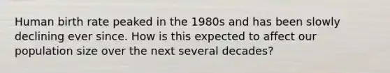 Human birth rate peaked in the 1980s and has been slowly declining ever since. How is this expected to affect our population size over the next several decades?