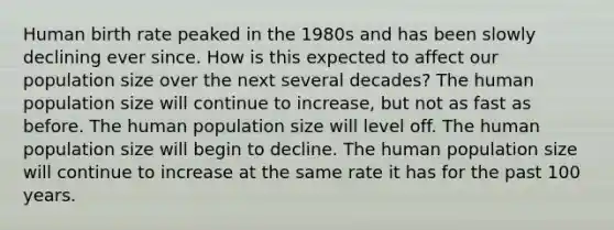 Human birth rate peaked in the 1980s and has been slowly declining ever since. How is this expected to affect our population size over the next several decades? The human population size will continue to increase, but not as fast as before. The human population size will level off. The human population size will begin to decline. The human population size will continue to increase at the same rate it has for the past 100 years.