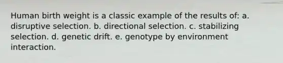 Human birth weight is a classic example of the results of: a. disruptive selection. b. directional selection. c. stabilizing selection. d. genetic drift. e. genotype by environment interaction.