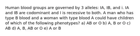 Human blood groups are governed by 3 alleles: IA, IB, and i. IA and IB are codominant and I is recessive to both. A man who has type B blood and a woman with type blood A could have children of which of the following phenotypes? a) AB or O b) A, B or O c) AB d) A, B, AB or O e) A or B