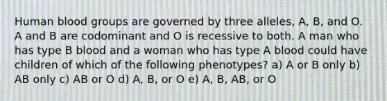 Human blood groups are governed by three alleles, A, B, and O. A and B are codominant and O is recessive to both. A man who has type B blood and a woman who has type A blood could have children of which of the following phenotypes? a) A or B only b) AB only c) AB or O d) A, B, or O e) A, B, AB, or O