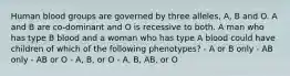 Human blood groups are governed by three alleles, A, B and O. A and B are co-dominant and O is recessive to both. A man who has type B blood and a woman who has type A blood could have children of which of the following phenotypes? - A or B only - AB only - AB or O - A, B, or O - A, B, AB, or O