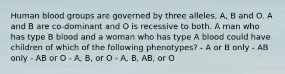 Human blood groups are governed by three alleles, A, B and O. A and B are co-dominant and O is recessive to both. A man who has type B blood and a woman who has type A blood could have children of which of the following phenotypes? - A or B only - AB only - AB or O - A, B, or O - A, B, AB, or O