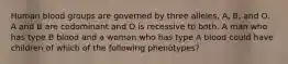 Human blood groups are governed by three alleles, A, B, and O. A and B are codominant and O is recessive to both. A man who has type B blood and a woman who has type A blood could have children of which of the following phenotypes?