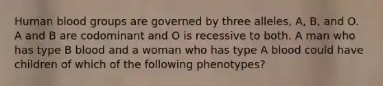 Human blood groups are governed by three alleles, A, B, and O. A and B are codominant and O is recessive to both. A man who has type B blood and a woman who has type A blood could have children of which of the following phenotypes?