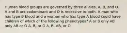 Human blood groups are governed by three alleles, A, B, and O. A and B are codominant and O is recessive to both. A man who has type B blood and a woman who has type A blood could have children of which of the following phenotypes? A or B only AB only AB or O A, B, or O A, B, AB, or O