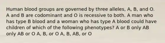 Human blood groups are governed by three alleles, A, B, and O. A and B are codominant and O is recessive to both. A man who has type B blood and a woman who has type A blood could have children of which of the following phenotypes? A or B only AB only AB or O A, B, or O A, B, AB, or O