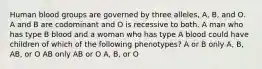 Human blood groups are governed by three alleles, A, B, and O. A and B are codominant and O is recessive to both. A man who has type B blood and a woman who has type A blood could have children of which of the following phenotypes? A or B only A, B, AB, or O AB only AB or O A, B, or O