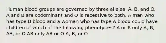 Human <a href='https://www.questionai.com/knowledge/kYZPOX2Y3u-blood-groups' class='anchor-knowledge'>blood groups</a> are governed by three alleles, A, B, and O. A and B are codominant and O is recessive to both. A man who has type B blood and a woman who has type A blood could have children of which of the following phenotypes? A or B only A, B, AB, or O AB only AB or O A, B, or O